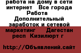 работа на дому в сети интернет - Все города Работа » Дополнительный заработок и сетевой маркетинг   . Дагестан респ.,Кизилюрт г.